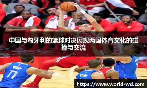 中国与匈牙利的篮球对决展现两国体育文化的碰撞与交流